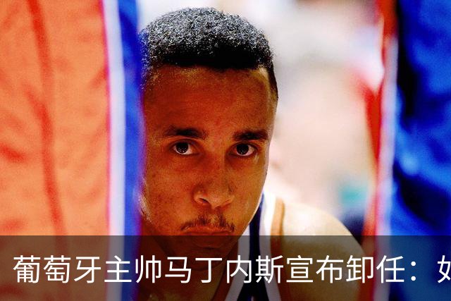 葡萄牙主帅马丁内斯宣布卸任：如果不能夺冠，留在这里就没有意义